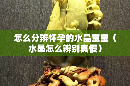 怎么分辨怀孕的水晶宝宝（水晶怎么辨别真假）