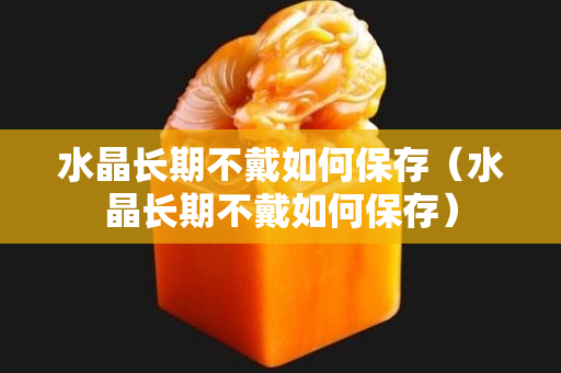 水晶长期不戴如何保存（水晶长期不戴如何保存）