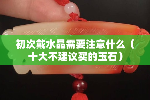 初次戴水晶需要注意什么（十大不建议买的玉石）
