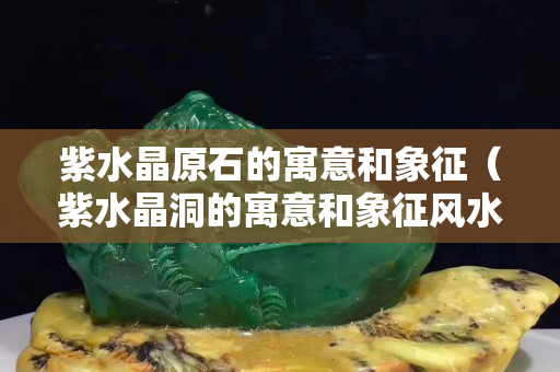 紫水晶原石的寓意和象征（紫水晶洞的寓意和象征风水）