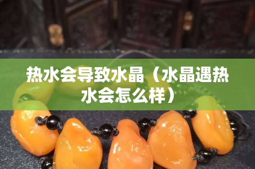 热水会导致水晶（水晶遇热水会怎么样）