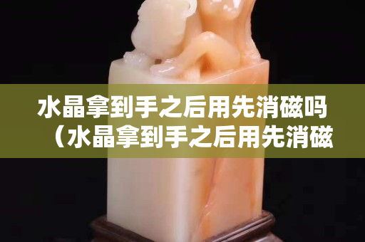 水晶拿到手之后用先消磁吗（水晶拿到手之后用先消磁吗）