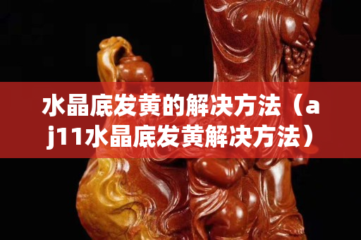 水晶底发黄的解决方法（aj11水晶底发黄解决方法）