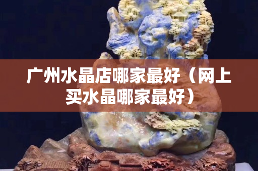 广州水晶店哪家最好（网上买水晶哪家最好）