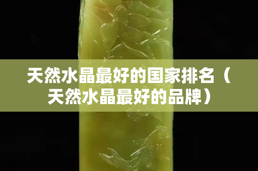 天然水晶最好的国家排名（天然水晶最好的品牌）