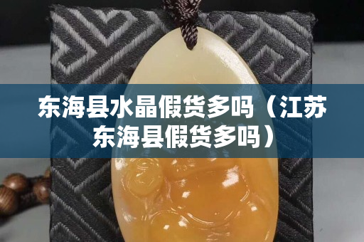 东海县水晶假货多吗（江苏东海县假货多吗）