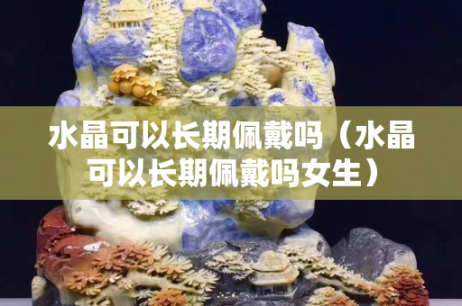 水晶可以长期佩戴吗（水晶可以长期佩戴吗女生）