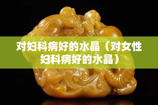 对妇科病好的水晶（对女性妇科病好的水晶）