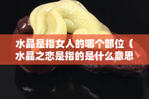 水晶是指女人的哪个部位（水晶之恋是指的是什么意思）