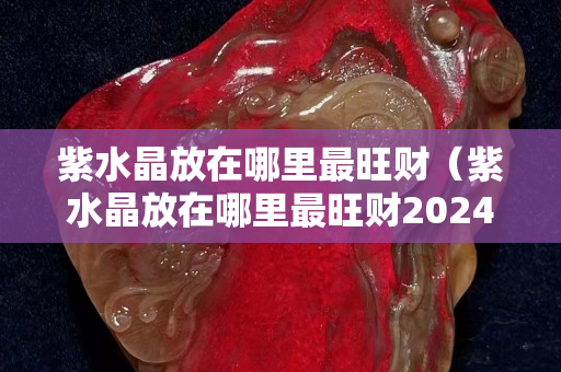 紫水晶放在哪里最旺财（紫水晶放在哪里最旺财2024年）