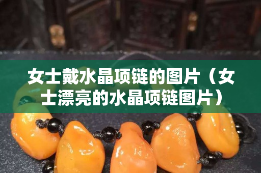 女士戴水晶项链的图片（女士漂亮的水晶项链图片）