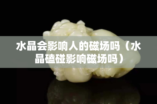 水晶会影响人的磁场吗（水晶磕碰影响磁场吗）