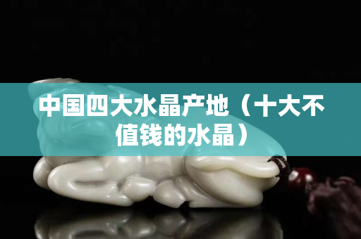 中国四大水晶产地（十大不值钱的水晶）