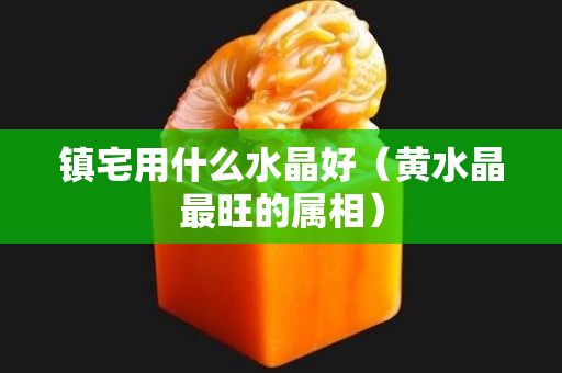 镇宅用什么水晶好（黄水晶最旺的属相）
