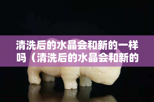 清洗后的水晶会和新的一样吗（清洗后的水晶会和新的一样吗）