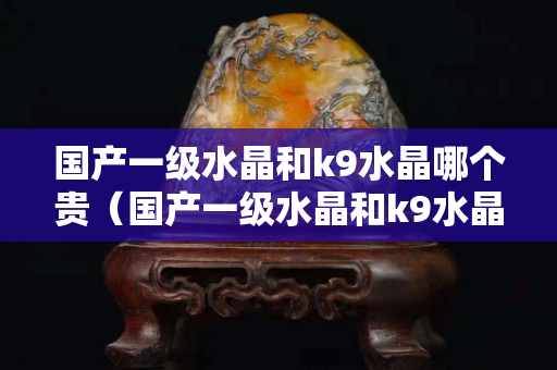 国产一级水晶和k9水晶哪个贵（国产一级水晶和k9水晶哪个贵）