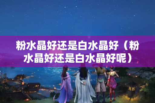 粉水晶好还是白水晶好（粉水晶好还是白水晶好呢）