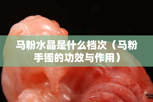 马粉水晶是什么档次（马粉手镯的功效与作用）