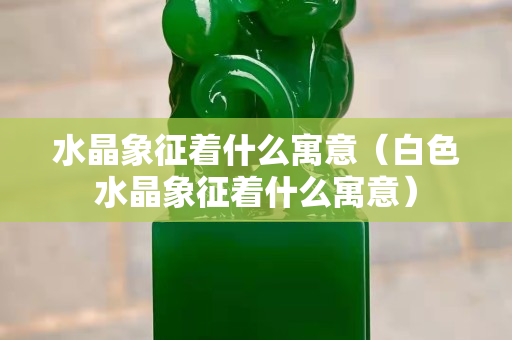 水晶象征着什么寓意（白色水晶象征着什么寓意）