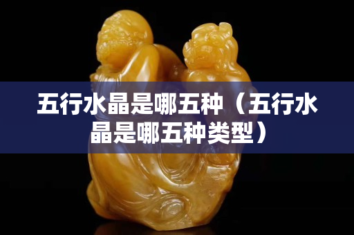 五行水晶是哪五种（五行水晶是哪五种类型）