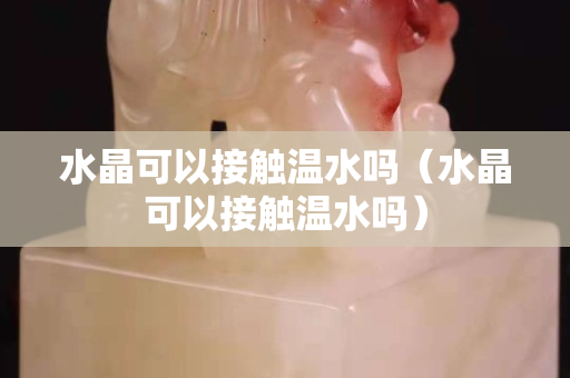 水晶可以接触温水吗（水晶可以接触温水吗）