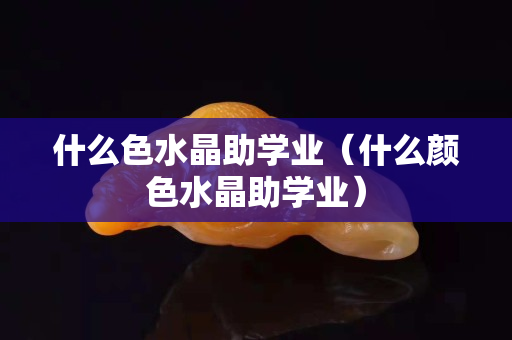 什么色水晶助学业（什么颜色水晶助学业）