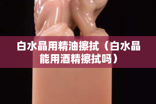 白水晶用精油擦拭（白水晶能用酒精擦拭吗）