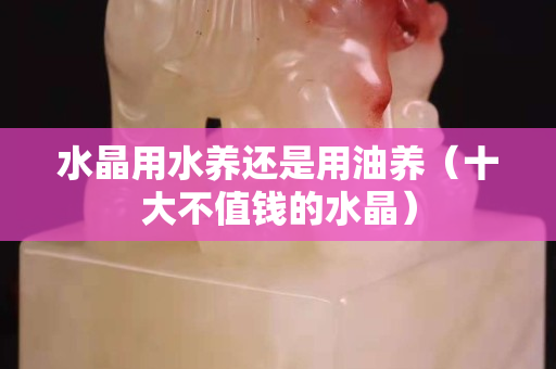 水晶用水养还是用油养（十大不值钱的水晶）