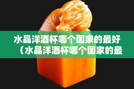 水晶洋酒杯哪个国家的最好（水晶洋酒杯哪个国家的最好）