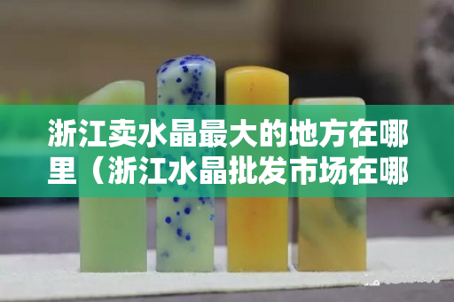 浙江卖水晶最大的地方在哪里（浙江水晶批发市场在哪里）