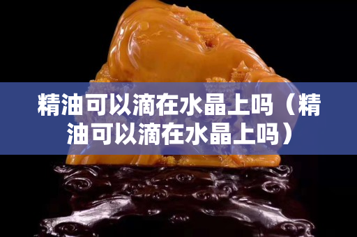 精油可以滴在水晶上吗（精油可以滴在水晶上吗）