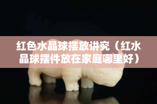 红色水晶球摆放讲究（红水晶球摆件放在家庭哪里好）