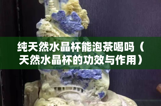 纯天然水晶杯能泡茶喝吗（天然水晶杯的功效与作用）
