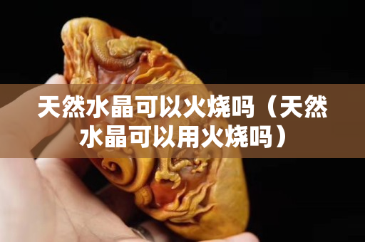 天然水晶可以火烧吗（天然水晶可以用火烧吗）