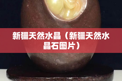 新疆天然水晶（新疆天然水晶石图片）
