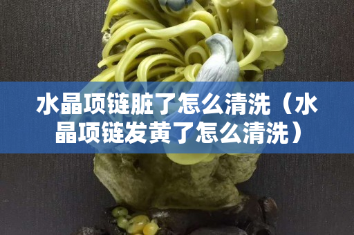 水晶项链脏了怎么清洗（水晶项链发黄了怎么清洗）