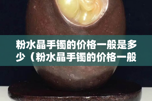 粉水晶手镯的价格一般是多少（粉水晶手镯的价格一般是多少钱一个）