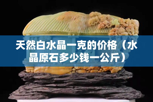 天然白水晶一克的价格（水晶原石多少钱一公斤）