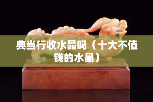 典当行收水晶吗（十大不值钱的水晶）