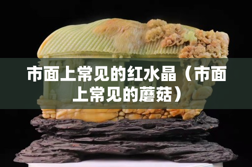 市面上常见的红水晶（市面上常见的蘑菇）