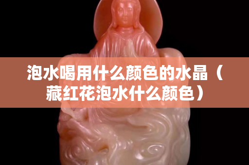 泡水喝用什么颜色的水晶（藏红花泡水什么颜色）