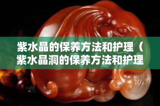 紫水晶的保养方法和护理（紫水晶洞的保养方法和护理）