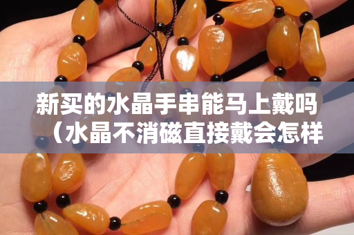 新买的水晶手串能马上戴吗（水晶不消磁直接戴会怎样）