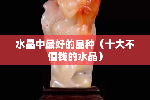 水晶中最好的品种（十大不值钱的水晶）