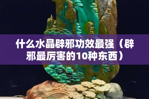 什么水晶辟邪功效最强（辟邪最厉害的10种东西）