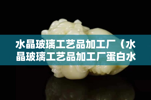 水晶玻璃工艺品加工厂（水晶玻璃工艺品加工厂蛋白水滴心形）