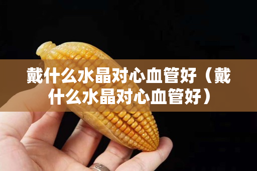 戴什么水晶对心血管好（戴什么水晶对心血管好）
