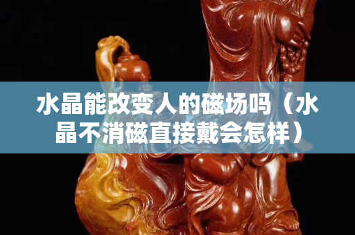 水晶能改变人的磁场吗（水晶不消磁直接戴会怎样）