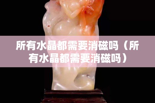 所有水晶都需要消磁吗（所有水晶都需要消磁吗）