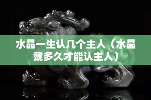 水晶一生认几个主人（水晶戴多久才能认主人）